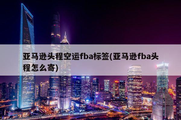 亚马逊头程空运fba标签(亚马逊fba头程怎么寄)