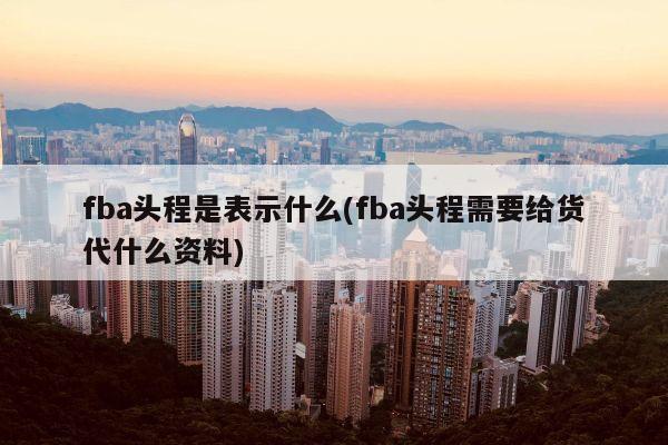 fba头程是表示什么(fba头程需要给货代什么资料)