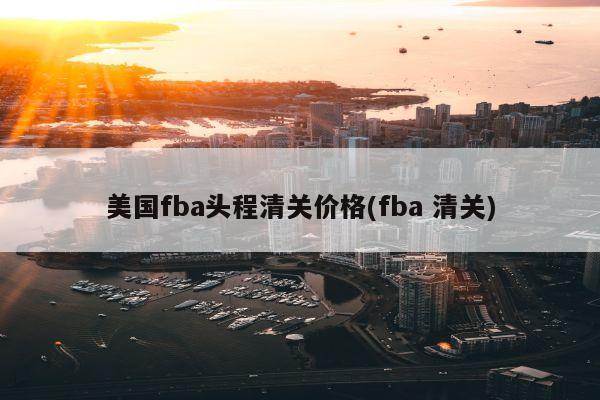 美国fba头程清关价格(fba 清关)