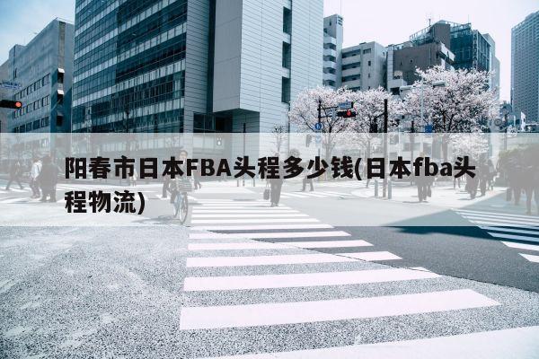 阳春市日本FBA头程多少钱(日本fba头程物流)