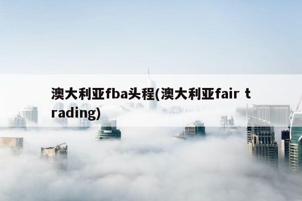 澳大利亚fba头程(澳大利亚fair trading)