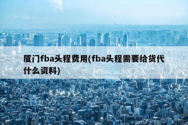 厦门fba头程费用(fba头程需要给货代什么资料)