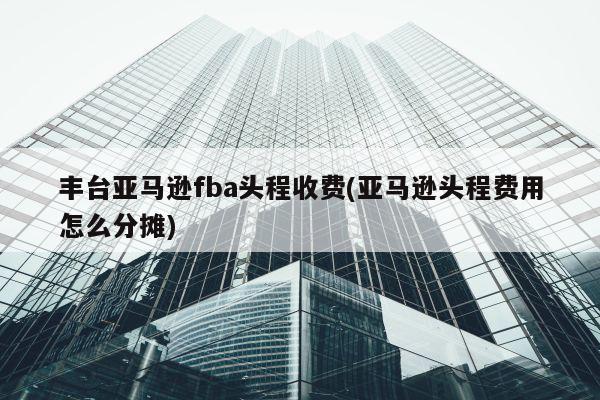 丰台亚马逊fba头程收费(亚马逊头程费用怎么分摊)