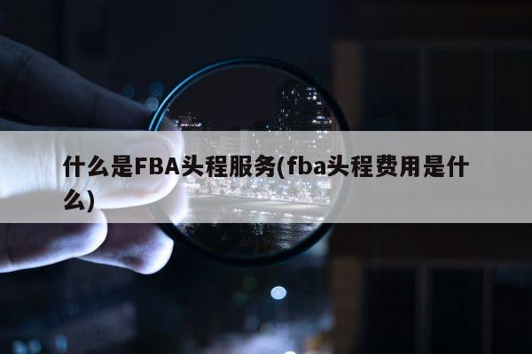 什么是FBA头程服务(fba头程费用是什么)