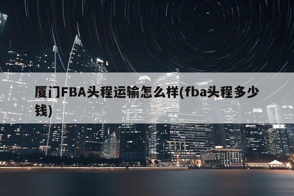 厦门FBA头程运输怎么样(fba头程多少钱)