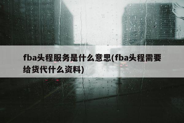 fba头程服务是什么意思(fba头程需要给货代什么资料)