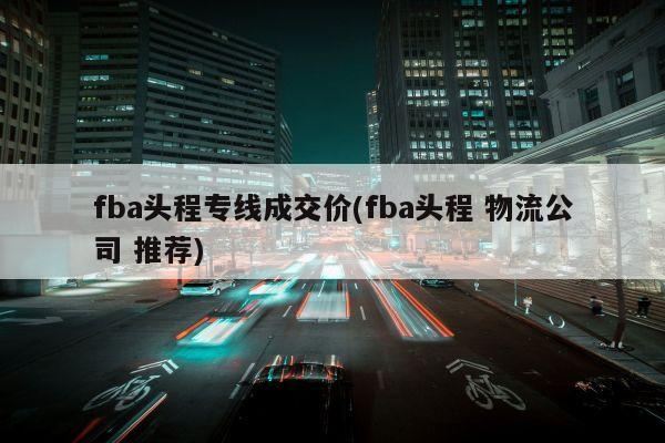 fba头程专线成交价(fba头程 物流公司 推荐)