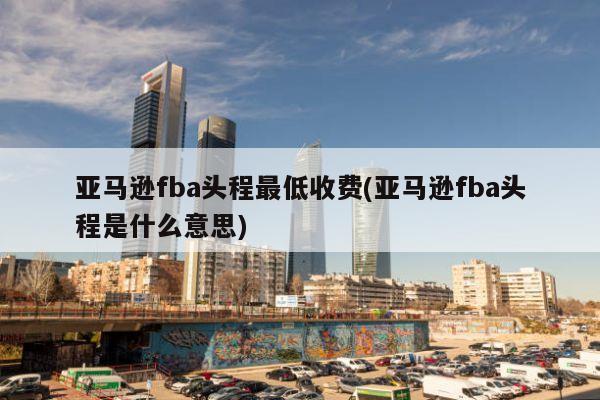 亚马逊fba头程最低收费(亚马逊fba头程是什么意思)