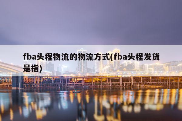 fba头程物流的物流方式(fba头程发货是指)