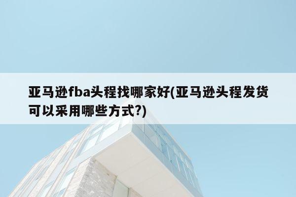 亚马逊fba头程找哪家好(亚马逊头程发货可以采用哪些方式?)