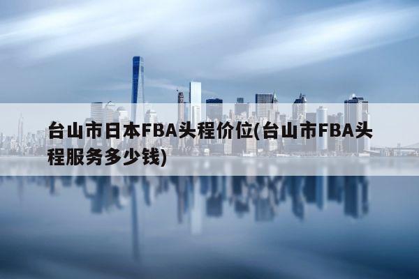 台山市日本FBA头程价位(台山市FBA头程服务多少钱)