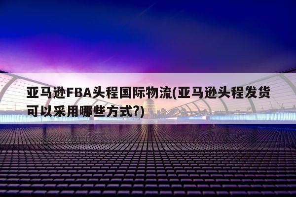 亚马逊FBA头程国际物流(亚马逊头程发货可以采用哪些方式?)