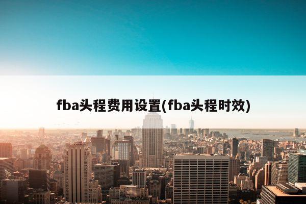 fba头程费用设置(fba头程时效)