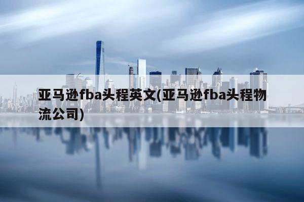 亚马逊fba头程英文(亚马逊fba头程物流公司)