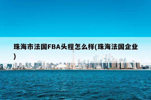 珠海市法国FBA头程怎么样(珠海法国企业)