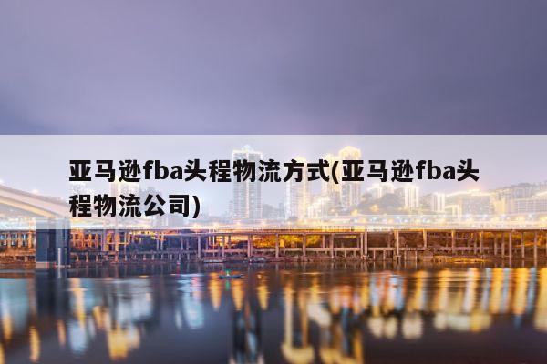 亚马逊fba头程物流方式(亚马逊fba头程物流公司)